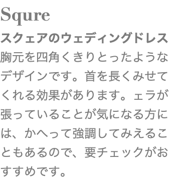 Squre スクェアのウェディングドレス 胸元を四角くきりとったようなデザインです。首を長くみせてくれる効果があります。ェラが張っていることが気になる方には、かへって強調してみえることもあるので、要チェックがおすすめです。