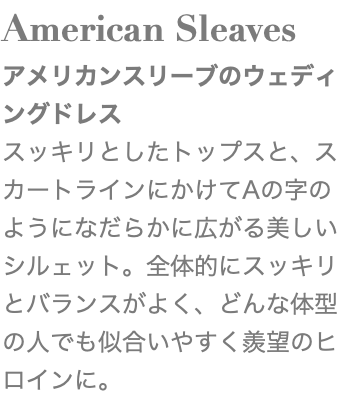 American Sleaves アメリカンスリーブのウェディングドレス スッキリとしたトップスと、スカートラインにかけてAの字のようになだらかに広がる美しいシルェット。全体的にスッキリとバランスがよく、どんな体型の人でも似合いやすく羨望のヒロインに。