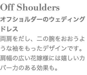 Off Shoulders オフショルダーのウェディングドレス 両肩をだし、二の腕をおおうような袖をもったデザインです。肩幅の広い花嫁様には嬉しいカバー力のある効果も。