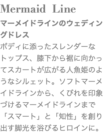 Mermaid Line マーメイドラインのウェディングドレス ボディに添ったスレンダーなトップス、膝下から裾に向かってスカートが広がる人魚姫のようなシルェット。ソフトマーメイドラインから、くびれを印象づけるマーメイドラインまで「スマート」と「知性」を創り出す脚光を浴びるヒロインに。