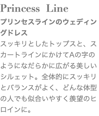 Princess Line プリンセスラインのウェディングドレス スッキリとしたトップスと、スカートラインにかけてAの字のようになだらかに広がる美しいシルェット。全体的にスッキリとバランスがよく、どんな体型の人でも似合いやすく羨望のヒロインに。