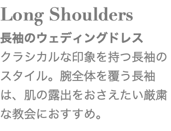 Long Shoulders 長袖のウェディングドレス クラシカルな印象を持つ長袖のスタイル。腕全体を覆う長袖は、肌の露出をおさえたい厳粛な教会におすすめ。 