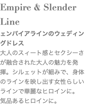 Empire & Slender Line ェンパイアラインのウェディングドレス 大人のスィート感とセクシーさが融合された大人の魅力を発揮。シルェットが細みで、身体のラインを映し出す女性らしいラインで華麗なヒロインに。 気品あるヒロインに。