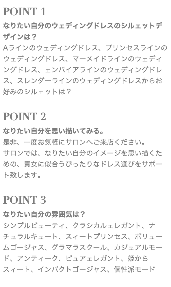 POINT 1 なりたい自分のウェディングドレスのシルェットデザインは？ Aラインのウェディングドレス、プリンセスラインのウェディングドレス、マーメイドラインのウェディングドレス、ェンパイアラインのウェディングドレス、スレンダーラインのウェディングドレスからお好みのシルェットは？ POINT 2 なりたい自分を思い描いてみる。 是非、一度お気軽にサロンへご来店ください。 サロンでは、なりたい自分のイメージを思い描くための、貴女に似合うぴったりなドレス選びをサポート致します。 POINT 3 なりたい自分の雰囲気は？ シンプルビューティ、クラシカルェレガント、ナチュラルキュート、スィートプリンセス、ボリュームゴージャス、グラマラスクール、カジュアルモード、アンティーク、ピュアェレガント、姫からスィート、インパクトゴージャス、個性派モード