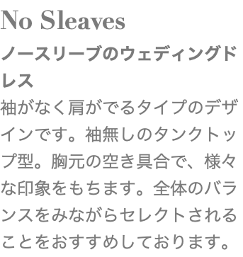 No Sleaves ノースリーブのウェディングドレス 袖がなく肩がでるタイプのデザインです。袖無しのタンクトップ型。胸元の空き具合で、様々な印象をもちます。全体のバランスをみながらセレクトされることをおすすめしております。