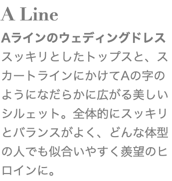 A Line Aラインのウェディングドレス スッキリとしたトップスと、スカートラインにかけてAの字のようになだらかに広がる美しいシルェット。全体的にスッキリとバランスがよく、どんな体型の人でも似合いやすく羨望のヒロインに。