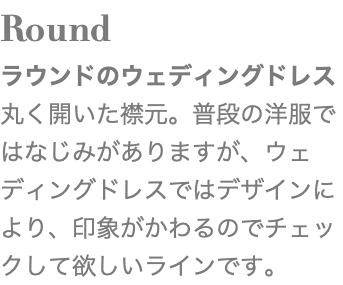 Round ラウンドのウェディングドレス 丸く開いた襟元。普段の洋服ではなじみがありますが、ウェディングドレスではデザインにより、印象がかわるのでチェックして欲しいラインです。