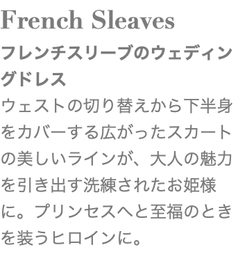 French Sleaves フレンチスリーブのウェディングドレス ウェストの切り替えから下半身をカバーする広がったスカートの美しいラインが、大人の魅力を引き出す洗練されたお姫様に。プリンセスへと至福のときを装うヒロインに。