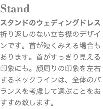 Stand スタンドのウェディングドレス 折り返しのない立ち襟のデザインです。首が短くみえる場合もあります。首がすっきり見える印象にも。顔周りの印象を左右するネックラインは、全体のバランスを考慮して選ぶことをおすすめ致します。